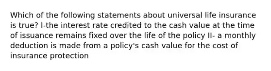 Which of the following statements about universal life insurance is true? I-the interest rate credited to the cash value at the time of issuance remains fixed over the life of the policy II- a monthly deduction is made from a policy's cash value for the cost of insurance protection