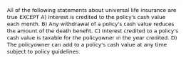 All of the following statements about universal life insurance are true EXCEPT A) Interest is credited to the policy's cash value each month. B) Any withdrawal of a policy's cash value reduces the amount of the death benefit. C) Interest credited to a policy's cash value is taxable for the policyowner in the year credited. D) The policyowner can add to a policy's cash value at any time subject to policy guidelines.