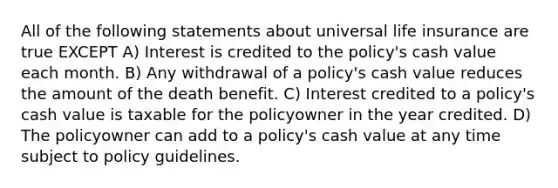 All of the following statements about universal life insurance are true EXCEPT A) Interest is credited to the policy's cash value each month. B) Any withdrawal of a policy's cash value reduces the amount of the death benefit. C) Interest credited to a policy's cash value is taxable for the policyowner in the year credited. D) The policyowner can add to a policy's cash value at any time subject to policy guidelines.