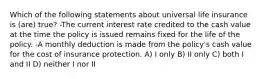 Which of the following statements about universal life insurance is (are) true? -The current interest rate credited to the cash value at the time the policy is issued remains fixed for the life of the policy. -A monthly deduction is made from the policy's cash value for the cost of insurance protection. A) I only B) II only C) both I and II D) neither I nor II