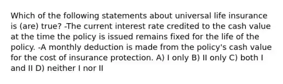 Which of the following statements about universal life insurance is (are) true? -The current interest rate credited to the cash value at the time the policy is issued remains fixed for the life of the policy. -A monthly deduction is made from the policy's cash value for the cost of insurance protection. A) I only B) II only C) both I and II D) neither I nor II