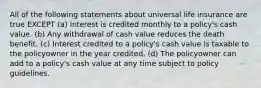 All of the following statements about universal life insurance are true EXCEPT (a) Interest is credited monthly to a policy's cash value. (b) Any withdrawal of cash value reduces the death benefit. (c) Interest credited to a policy's cash value is taxable to the policyowner in the year credited. (d) The policyowner can add to a policy's cash value at any time subject to policy guidelines.