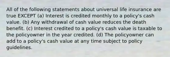 All of the following statements about universal life insurance are true EXCEPT (a) Interest is credited monthly to a policy's cash value. (b) Any withdrawal of cash value reduces the death benefit. (c) Interest credited to a policy's cash value is taxable to the policyowner in the year credited. (d) The policyowner can add to a policy's cash value at any time subject to policy guidelines.