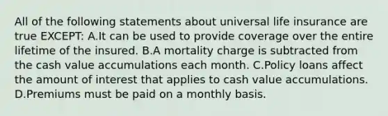 All of the following statements about universal life insurance are true EXCEPT: A.It can be used to provide coverage over the entire lifetime of the insured. B.A mortality charge is subtracted from the cash value accumulations each month. C.Policy loans affect the amount of interest that applies to cash value accumulations. D.Premiums must be paid on a monthly basis.