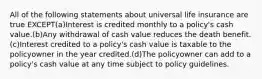 All of the following statements about universal life insurance are true EXCEPT(a)Interest is credited monthly to a policy's cash value.(b)Any withdrawal of cash value reduces the death benefit.(c)Interest credited to a policy's cash value is taxable to the policyowner in the year credited.(d)The policyowner can add to a policy's cash value at any time subject to policy guidelines.