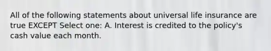 All of the following statements about universal <a href='https://www.questionai.com/knowledge/kwvuu0uLdT-life-insurance' class='anchor-knowledge'>life insurance</a> are true EXCEPT Select one: A. Interest is credited to the policy's cash value each month.