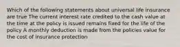 Which of the following statements about universal life insurance are true The current interest rate credited to the cash value at the time at the policy is issued remains fixed for the life of the policy A monthly deduction is made from the policies value for the cost of insurance protection