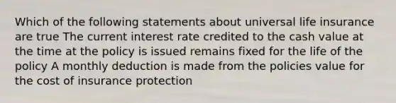 Which of the following statements about universal life insurance are true The current interest rate credited to the cash value at the time at the policy is issued remains fixed for the life of the policy A monthly deduction is made from the policies value for the cost of insurance protection