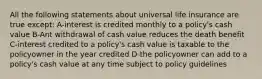 All the following statements about universal life insurance are true except: A-interest is credited monthly to a policy's cash value B-Ant withdrawal of cash value reduces the death benefit C-interest credited to a policy's cash value is taxable to the policyowner in the year credited D-the policyowner can add to a policy's cash value at any time subject to policy guidelines