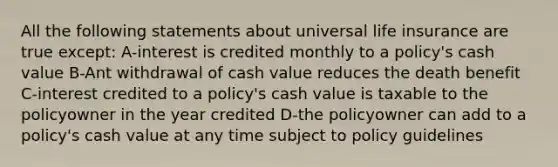 All the following statements about universal life insurance are true except: A-interest is credited monthly to a policy's cash value B-Ant withdrawal of cash value reduces the death benefit C-interest credited to a policy's cash value is taxable to the policyowner in the year credited D-the policyowner can add to a policy's cash value at any time subject to policy guidelines