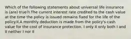 Which of the following statements about universal life insurance is (are) true?I.The current interest rate credited to the cash value at the time the policy is issued remains fixed for the life of the policy.II.A monthly deduction is made from the policy's cash value for the cost of insurance protection. I only II only both I and II neither I nor II