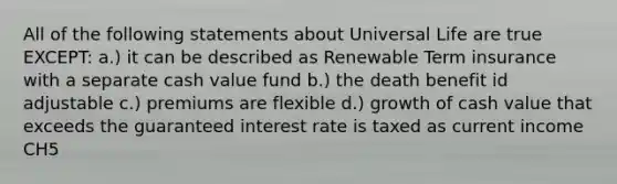 All of the following statements about Universal Life are true EXCEPT: a.) it can be described as Renewable Term insurance with a separate cash value fund b.) the death benefit id adjustable c.) premiums are flexible d.) growth of cash value that exceeds the guaranteed interest rate is taxed as current income CH5