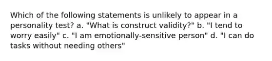 Which of the following statements is unlikely to appear in a personality test? a. "What is construct validity?" b. "I tend to worry easily" c. "I am emotionally-sensitive person" d. "I can do tasks without needing others"