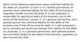 Which of the following statements about unlimited liability for the debts of a business is​ true? A. In a limited​ partnership, all partners have unlimited liability for the debts of the​ business, regardless of who incurred the debt. B. A sole proprietor is responsible for paying the debts of the business only to the extent of the​ business's assets. C. In a general​ partnership, each general partner has unlimited liability for the debts of the business only if that GP incurred the debt. D. A sole​ proprietor's home and personal assets are exempt from liability for the debts of a business. E. In a general​ partnership, each general partner has unlimited liability for the debts of the​ business, regardless of who incurred the debt.