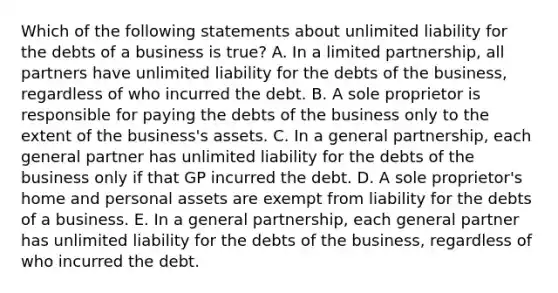 Which of the following statements about unlimited liability for the debts of a business is​ true? A. In a limited​ partnership, all partners have unlimited liability for the debts of the​ business, regardless of who incurred the debt. B. A sole proprietor is responsible for paying the debts of the business only to the extent of the​ business's assets. C. In a general​ partnership, each general partner has unlimited liability for the debts of the business only if that GP incurred the debt. D. A sole​ proprietor's home and personal assets are exempt from liability for the debts of a business. E. In a general​ partnership, each general partner has unlimited liability for the debts of the​ business, regardless of who incurred the debt.