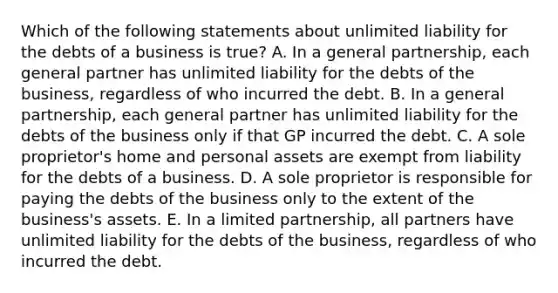 Which of the following statements about unlimited liability for the debts of a business is​ true? A. In a general​ partnership, each general partner has unlimited liability for the debts of the​ business, regardless of who incurred the debt. B. In a general​ partnership, each general partner has unlimited liability for the debts of the business only if that GP incurred the debt. C. A sole​ proprietor's home and personal assets are exempt from liability for the debts of a business. D. A sole proprietor is responsible for paying the debts of the business only to the extent of the​ business's assets. E. In a limited​ partnership, all partners have unlimited liability for the debts of the​ business, regardless of who incurred the debt.