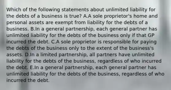 Which of the following statements about unlimited liability for the debts of a business is​ true? A.A sole​ proprietor's home and personal assets are exempt from liability for the debts of a business. B.In a general​ partnership, each general partner has unlimited liability for the debts of the business only if that GP incurred the debt. C.A sole proprietor is responsible for paying the debts of the business only to the extent of the​ business's assets. D.In a limited​ partnership, all partners have unlimited liability for the debts of the​ business, regardless of who incurred the debt. E.In a general​ partnership, each general partner has unlimited liability for the debts of the​ business, regardless of who incurred the debt.