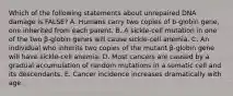 Which of the following statements about unrepaired DNA damage is FALSE? A. Humans carry two copies of b-globin gene, one inherited from each parent. B. A sickle-cell mutation in one of the two β-globin genes will cause sickle-cell anemia. C. An individual who inherits two copies of the mutant β-globin gene will have sickle-cell anemia. D. Most cancers are caused by a gradual accumulation of random mutations in a somatic cell and its descendants. E. Cancer incidence increases dramatically with age.