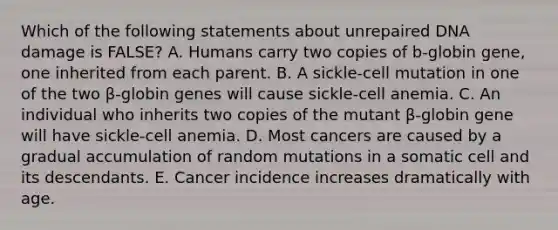 Which of the following statements about unrepaired DNA damage is FALSE? A. Humans carry two copies of b-globin gene, one inherited from each parent. B. A sickle-cell mutation in one of the two β-globin genes will cause sickle-cell anemia. C. An individual who inherits two copies of the mutant β-globin gene will have sickle-cell anemia. D. Most cancers are caused by a gradual accumulation of random mutations in a somatic cell and its descendants. E. Cancer incidence increases dramatically with age.