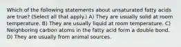 Which of the following statements about unsaturated fatty acids are true? (Select all that apply.) A) They are usually solid at room temperature. B) They are usually liquid at room temperature. C) Neighboring carbon atoms in the fatty acid form a double bond. D) They are usually from animal sources.