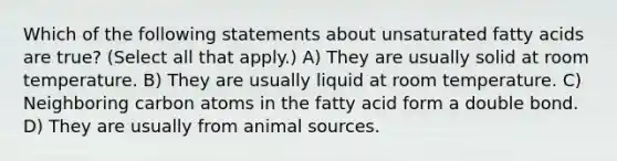 Which of the following statements about unsaturated fatty acids are true? (Select all that apply.) A) They are usually solid at room temperature. B) They are usually liquid at room temperature. C) Neighboring carbon atoms in the fatty acid form a double bond. D) They are usually from animal sources.