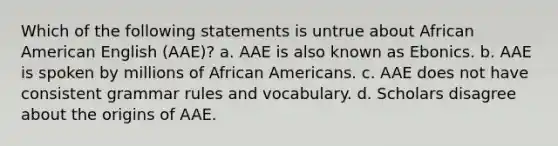 Which of the following statements is untrue about African American English (AAE)? a. AAE is also known as Ebonics. b. AAE is spoken by millions of African Americans. c. AAE does not have consistent grammar rules and vocabulary. d. Scholars disagree about the origins of AAE.