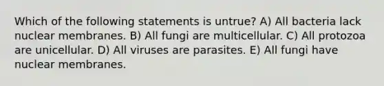 Which of the following statements is untrue? A) All bacteria lack nuclear membranes. B) All fungi are multicellular. C) All protozoa are unicellular. D) All viruses are parasites. E) All fungi have nuclear membranes.