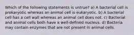 Which of the following statements is untrue? a) A bacterial cell is prokaryotic whereas an animal cell is eukaryotic. b) A bacterial cell has a cell wall whereas an animal cell does not. c) Bacterial and animal cells both have a well-defined nucleus. d) Bacteria may contain enzymes that are not present in animal cells.