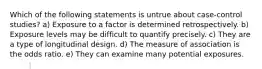 Which of the following statements is untrue about case-control studies? a) Exposure to a factor is determined retrospectively. b) Exposure levels may be difficult to quantify precisely. c) They are a type of longitudinal design. d) The measure of association is the odds ratio. e) They can examine many potential exposures.