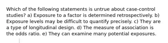 Which of the following statements is untrue about case-control studies? a) Exposure to a factor is determined retrospectively. b) Exposure levels may be difficult to quantify precisely. c) They are a type of longitudinal design. d) The measure of association is the odds ratio. e) They can examine many potential exposures.