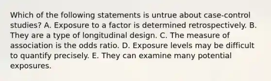 Which of the following statements is untrue about case-control studies? A. Exposure to a factor is determined retrospectively. B. They are a type of longitudinal design. C. The measure of association is the odds ratio. D. Exposure levels may be difficult to quantify precisely. E. They can examine many potential exposures.