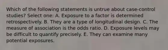 Which of the following statements is untrue about case-control studies? Select one: A. Exposure to a factor is determined retrospectively. B. They are a type of longitudinal design. C. The measure of association is the odds ratio. D. Exposure levels may be difficult to quantify precisely. E. They can examine many potential exposures.