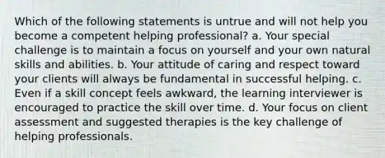 Which of the following statements is untrue and will not help you become a competent helping professional? a. Your special challenge is to maintain a focus on yourself and your own natural skills and abilities. b. Your attitude of caring and respect toward your clients will always be fundamental in successful helping. c. Even if a skill concept feels awkward, the learning interviewer is encouraged to practice the skill over time. d. Your focus on client assessment and suggested therapies is the key challenge of helping professionals.