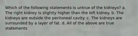 Which of the following statements is untrue of the kidneys? a. The right kidney is slightly higher than the left kidney. b. The kidneys are outside the peritoneal cavity. c. The kidneys are surrounded by a layer of fat. d. All of the above are true statements