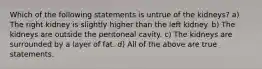 Which of the following statements is untrue of the kidneys? a) The right kidney is slightly higher than the left kidney. b) The kidneys are outside the peritoneal cavity. c) The kidneys are surrounded by a layer of fat. d) All of the above are true statements.