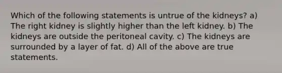 Which of the following statements is untrue of the kidneys? a) The right kidney is slightly higher than the left kidney. b) The kidneys are outside the peritoneal cavity. c) The kidneys are surrounded by a layer of fat. d) All of the above are true statements.