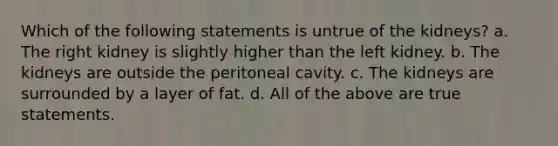 Which of the following statements is untrue of the kidneys? a. The right kidney is slightly higher than the left kidney. b. The kidneys are outside the peritoneal cavity. c. The kidneys are surrounded by a layer of fat. d. All of the above are true statements.