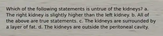 Which of the following statements is untrue of the kidneys? a. The right kidney is slightly higher than the left kidney. b. All of the above are true statements. c. The kidneys are surrounded by a layer of fat. d. The kidneys are outside the peritoneal cavity.