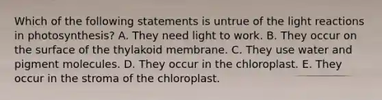 Which of the following statements is untrue of the <a href='https://www.questionai.com/knowledge/kSUoWrrvoC-light-reactions' class='anchor-knowledge'>light reactions</a> in photosynthesis? A. They need light to work. B. They occur on the surface of the thylakoid membrane. C. They use water and pigment molecules. D. They occur in the chloroplast. E. They occur in the stroma of the chloroplast.