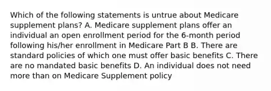 Which of the following statements is untrue about Medicare supplement plans? A. Medicare supplement plans offer an individual an open enrollment period for the 6-month period following his/her enrollment in Medicare Part B B. There are standard policies of which one must offer basic benefits C. There are no mandated basic benefits D. An individual does not need <a href='https://www.questionai.com/knowledge/keWHlEPx42-more-than' class='anchor-knowledge'>more than</a> on Medicare Supplement policy