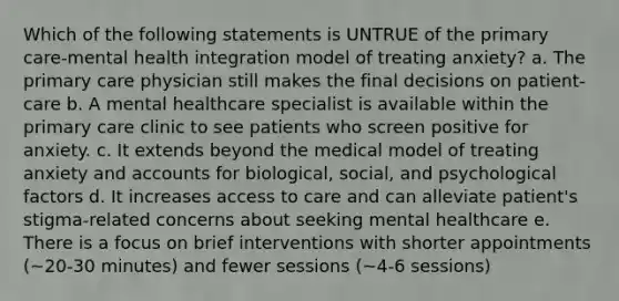 Which of the following statements is UNTRUE of the primary care-mental health integration model of treating anxiety? a. The primary care physician still makes the final decisions on patient-care b. A mental healthcare specialist is available within the primary care clinic to see patients who screen positive for anxiety. c. It extends beyond the medical model of treating anxiety and accounts for biological, social, and psychological factors d. It increases access to care and can alleviate patient's stigma-related concerns about seeking mental healthcare e. There is a focus on brief interventions with shorter appointments (~20-30 minutes) and fewer sessions (~4-6 sessions)