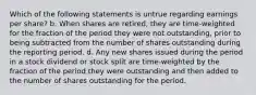 Which of the following statements is untrue regarding earnings per share? b. When shares are retired, they are time-weighted for the fraction of the period they were not outstanding, prior to being subtracted from the number of shares outstanding during the reporting period. d. Any new shares issued during the period in a stock dividend or stock split are time-weighted by the fraction of the period they were outstanding and then added to the number of shares outstanding for the period.