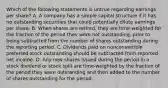 Which of the following statements is untrue regarding earnings per share? A. A company has a simple capital structure if it has no outstanding securities that could potentially dilute earnings per share. B. When shares are retired, they are time-weighted for the fraction of the period they were not outstanding, prior to being subtracted from the number of shares outstanding during the reporting period. C. Dividends paid on nonconvertible preferred stock outstanding should be subtracted from reported net income. D. Any new shares issued during the period in a stock dividend or stock split are time-weighted by the fraction of the period they were outstanding and then added to the number of shares outstanding for the period.