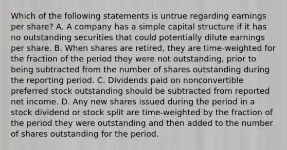 Which of the following statements is untrue regarding earnings per share? A. A company has a simple capital structure if it has no outstanding securities that could potentially dilute earnings per share. B. When shares are retired, they are time-weighted for the fraction of the period they were not outstanding, prior to being subtracted from the number of shares outstanding during the reporting period. C. Dividends paid on nonconvertible preferred stock outstanding should be subtracted from reported net income. D. Any new shares issued during the period in a stock dividend or stock split are time-weighted by the fraction of the period they were outstanding and then added to the number of shares outstanding for the period.