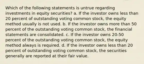 Which of the following statements is untrue regarding investments in equity securities? a. If the investor owns less than 20 percent of outstanding voting common stock, the equity method usually is not used. b. If the investor owns more than 50 percent of the outstanding voting common stock, the financial statements are consolidated. c. If the investor owns 20-50 percent of the outstanding voting common stock, the equity method always is required. d. If the investor owns less than 20 percent of outstanding voting common stock, the securities generally are reported at their fair value.