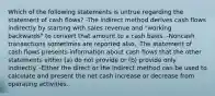 Which of the following statements is untrue regarding the statement of cash flows? -The indirect method derives cash flows indirectly by starting with sales revenue and "working backwards" to convert that amount to a cash basis. -Noncash transactions sometimes are reported also. -The statement of cash flows presents information about cash flows that the other statements either (a) do not provide or (b) provide only indirectly. -Either the direct or the indirect method can be used to calculate and present the net cash increase or decrease from operating activities.