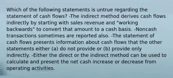 Which of the following statements is untrue regarding the statement of cash flows? -The indirect method derives cash flows indirectly by starting with sales revenue and "working backwards" to convert that amount to a cash basis. -Noncash transactions sometimes are reported also. -The statement of cash flows presents information about cash flows that the other statements either (a) do not provide or (b) provide only indirectly. -Either the direct or the indirect method can be used to calculate and present the net cash increase or decrease from operating activities.