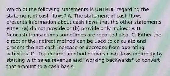 Which of the following statements is UNTRUE regarding the statement of cash flows? A. The statement of cash flows presents information about cash flows that the other statements either (a) do not provide or (b) provide only indirectly. B. Noncash transactions sometimes are reported also. C. Either the direct or the indirect method can be used to calculate and present the net cash increase or decrease from operating activities. D. The indirect method derives cash flows indirectly by starting with sales revenue and "working backwards" to convert that amount to a cash basis.