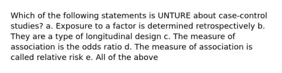 Which of the following statements is UNTURE about case-control studies? a. Exposure to a factor is determined retrospectively b. They are a type of longitudinal design c. The measure of association is the odds ratio d. The measure of association is called relative risk e. All of the above