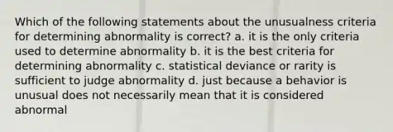 Which of the following statements about the unusualness criteria for determining abnormality is correct? a. it is the only criteria used to determine abnormality b. it is the best criteria for determining abnormality c. statistical deviance or rarity is sufficient to judge abnormality d. just because a behavior is unusual does not necessarily mean that it is considered abnormal